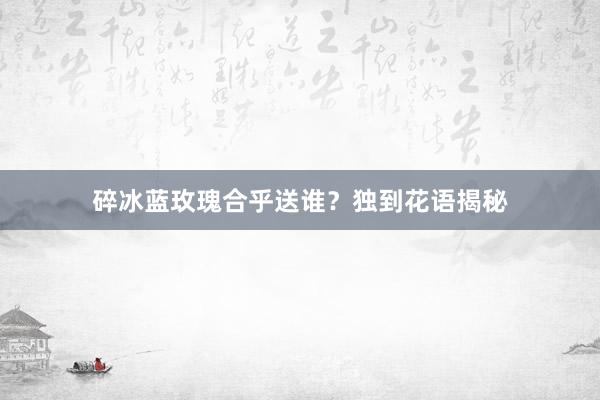 碎冰蓝玫瑰合乎送谁？独到花语揭秘